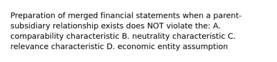 Preparation of merged <a href='https://www.questionai.com/knowledge/kFBJaQCz4b-financial-statements' class='anchor-knowledge'>financial statements</a> when a parent-subsidiary relationship exists does NOT violate the: A. comparability characteristic B. neutrality characteristic C. relevance characteristic D. economic entity assumption