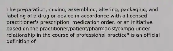 The preparation, mixing, assembling, altering, packaging, and labeling of a drug or device in accordance with a licensed practitioner's prescription, medication order, or an initiative based on the practitioner/patient/pharmacist/compo under relationship in the course of professional practice" is an official definition of