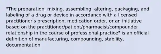 "The preparation, mixing, assembling, altering, packaging, and labeling of a drug or device in accordance with a licensed practitioner's prescription, medication order, or an initiative based on the practitioner/patient/pharmacist/compounder relationship in the course of professional practice" is an official definition of manufacturing, compounding, stability, documentation