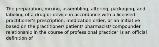 The preparation, mixing, assembling, altering, packaging, and labeling of a drug or device in accordance with a licensed practitioner's prescription, medication order, or an initiative based on the practitioner/ patient/ pharmacist/ compounder relationship in the course of professional practice" is an official definition of