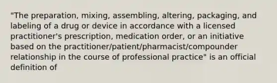 "The preparation, mixing, assembling, altering, packaging, and labeling of a drug or device in accordance with a licensed practitioner's prescription, medication order, or an initiative based on the practitioner/patient/pharmacist/compounder relationship in the course of professional practice" is an official definition of