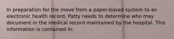 In preparation for the move from a paper-based system to an electronic health record, Patty needs to determine who may document in the medical record maintained by the hospital. This information is contained in: