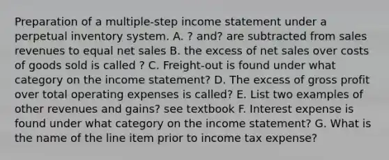 Preparation of a multiple-step income statement under a perpetual inventory system. A. ? and? are subtracted from sales revenues to equal net sales B. the excess of net sales over costs of goods sold is called ? C. Freight-out is found under what category on the income statement? D. The excess of gross profit over total operating expenses is called? E. List two examples of other revenues and gains? see textbook F. Interest expense is found under what category on the income statement? G. What is the name of the line item prior to income tax expense?