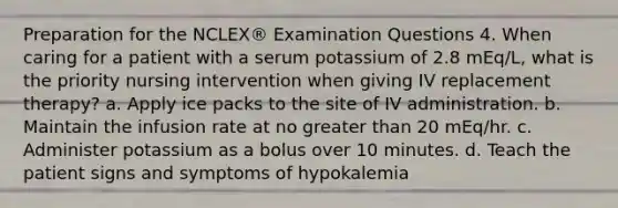 Preparation for the NCLEX® Examination Questions 4. When caring for a patient with a serum potassium of 2.8 mEq/L, what is the priority nursing intervention when giving IV replacement therapy? a. Apply ice packs to the site of IV administration. b. Maintain the infusion rate at no greater than 20 mEq/hr. c. Administer potassium as a bolus over 10 minutes. d. Teach the patient signs and symptoms of hypokalemia