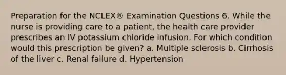 Preparation for the NCLEX® Examination Questions 6. While the nurse is providing care to a patient, the health care provider prescribes an IV potassium chloride infusion. For which condition would this prescription be given? a. Multiple sclerosis b. Cirrhosis of the liver c. Renal failure d. Hypertension