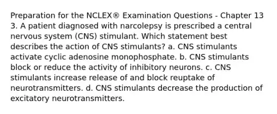 Preparation for the NCLEX® Examination Questions - Chapter 13 3. A patient diagnosed with narcolepsy is prescribed a central nervous system (CNS) stimulant. Which statement best describes the action of CNS stimulants? a. CNS stimulants activate cyclic adenosine monophosphate. b. CNS stimulants block or reduce the activity of inhibitory neurons. c. CNS stimulants increase release of and block reuptake of neurotransmitters. d. CNS stimulants decrease the production of excitatory neurotransmitters.