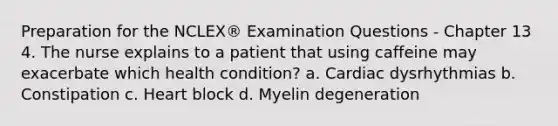 Preparation for the NCLEX® Examination Questions - Chapter 13 4. The nurse explains to a patient that using caffeine may exacerbate which health condition? a. Cardiac dysrhythmias b. Constipation c. Heart block d. Myelin degeneration