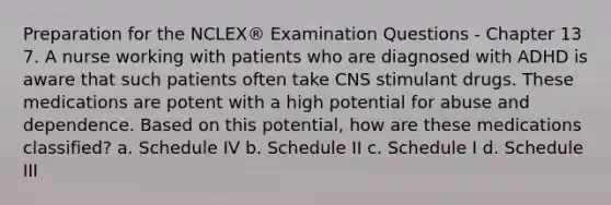 Preparation for the NCLEX® Examination Questions - Chapter 13 7. A nurse working with patients who are diagnosed with ADHD is aware that such patients often take CNS stimulant drugs. These medications are potent with a high potential for abuse and dependence. Based on this potential, how are these medications classified? a. Schedule IV b. Schedule II c. Schedule I d. Schedule III