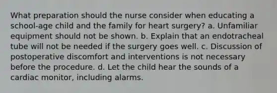 What preparation should the nurse consider when educating a school-age child and the family for heart surgery? a. Unfamiliar equipment should not be shown. b. Explain that an endotracheal tube will not be needed if the surgery goes well. c. Discussion of postoperative discomfort and interventions is not necessary before the procedure. d. Let the child hear the sounds of a cardiac monitor, including alarms.