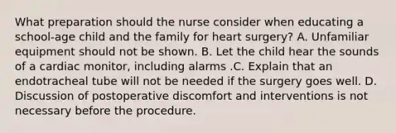 What preparation should the nurse consider when educating a school-age child and the family for heart surgery? A. Unfamiliar equipment should not be shown. B. Let the child hear the sounds of a cardiac monitor, including alarms .C. Explain that an endotracheal tube will not be needed if the surgery goes well. D. Discussion of postoperative discomfort and interventions is not necessary before the procedure.