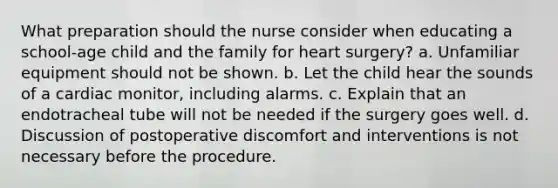 What preparation should the nurse consider when educating a school-age child and the family for heart surgery? a. Unfamiliar equipment should not be shown. b. Let the child hear the sounds of a cardiac monitor, including alarms. c. Explain that an endotracheal tube will not be needed if the surgery goes well. d. Discussion of postoperative discomfort and interventions is not necessary before the procedure.