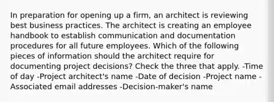 In preparation for opening up a firm, an architect is reviewing best business practices. The architect is creating an employee handbook to establish communication and documentation procedures for all future employees. Which of the following pieces of information should the architect require for documenting project decisions? Check the three that apply. -Time of day -Project architect's name -Date of decision -Project name -Associated email addresses -Decision-maker's name