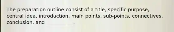 The preparation outline consist of a title, specific purpose, central idea, introduction, main points, sub-points, connectives, conclusion, and ___________.