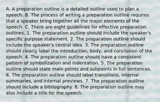 A. A preparation outline is a detailed outline used to plan a speech. B. The process of writing a preparation outline requires that a speaker bring together all the major elements of the speech. C. There are eight guidelines for effective preparation outlines. 1. The preparation outline should include the speaker's specific purpose statement. 2. The preparation outline should include the speaker's central idea. 3. The preparation outline should clearly label the introduction, body, and conclusion of the speech. 4. The preparation outline should have a consistent pattern of symbolization and indentation. 5. The preparation outline should state main points and subpoints in full sentences. 6. The preparation outline should label transitions, internal summaries, and internal previews. 7. The preparation outline should include a bibliography. 8. The preparation outline may also include a title for the speech.