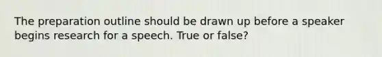 The preparation outline should be drawn up before a speaker begins research for a speech. True or false?