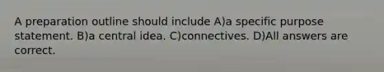 A preparation outline should include A)a specific purpose statement. B)a central idea. C)connectives. D)All answers are correct.