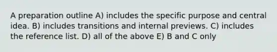 A preparation outline A) includes the specific purpose and central idea. B) includes transitions and internal previews. C) includes the reference list. D) all of the above E) B and C only