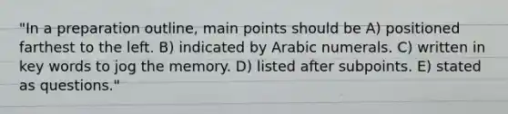 "In a preparation outline, main points should be A) positioned farthest to the left. B) indicated by Arabic numerals. C) written in key words to jog the memory. D) listed after subpoints. E) stated as questions."