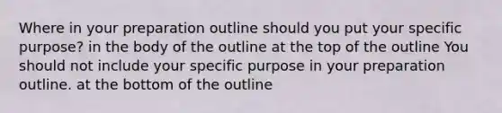 Where in your preparation outline should you put your specific purpose? in the body of the outline at the top of the outline You should not include your specific purpose in your preparation outline. at the bottom of the outline