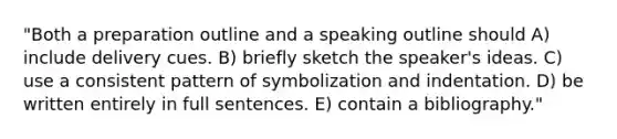 "Both a preparation outline and a speaking outline should A) include delivery cues. B) briefly sketch the speaker's ideas. C) use a consistent pattern of symbolization and indentation. D) be written entirely in full sentences. E) contain a bibliography."