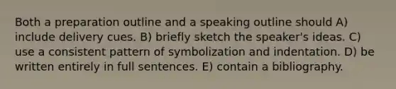 Both a preparation outline and a speaking outline should A) include delivery cues. B) briefly sketch the speaker's ideas. C) use a consistent pattern of symbolization and indentation. D) be written entirely in full sentences. E) contain a bibliography.