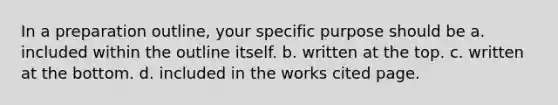 In a preparation outline, your specific purpose should be a. included within the outline itself. b. written at the top. c. written at the bottom. d. included in the works cited page.