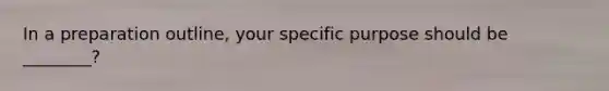 In a preparation outline, your specific purpose should be ________?