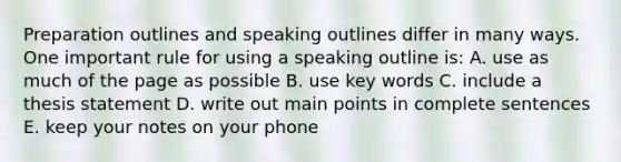 Preparation outlines and speaking outlines differ in many ways. One important rule for using a speaking outline is: A. use as much of the page as possible B. use key words C. include a thesis statement D. write out main points in complete sentences E. keep your notes on your phone