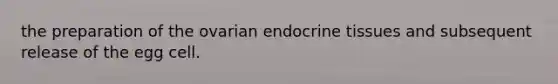 the preparation of the ovarian endocrine tissues and subsequent release of the egg cell.