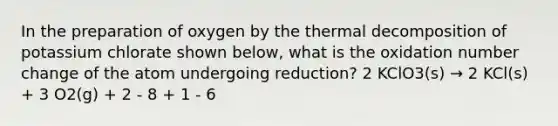 In the preparation of oxygen by the thermal decomposition of potassium chlorate shown below, what is the oxidation number change of the atom undergoing reduction? 2 KClO3(s) → 2 KCl(s) + 3 O2(g) + 2 - 8 + 1 - 6