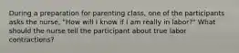 During a preparation for parenting class, one of the participants asks the nurse, "How will I know if I am really in labor?" What should the nurse tell the participant about true labor contractions?