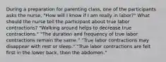 During a preparation for parenting class, one of the participants asks the nurse, "How will I know if I am really in labor?" What should the nurse tell the participant about true labor contractions? "Walking around helps to decrease true contractions." "The duration and frequency of true labor contractions remain the same." "True labor contractions may disappear with rest or sleep." "True labor contractions are felt first in the lower back, then the abdomen."