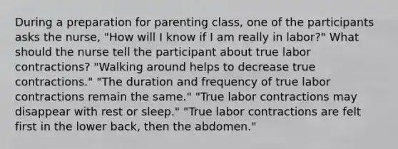 During a preparation for parenting class, one of the participants asks the nurse, "How will I know if I am really in labor?" What should the nurse tell the participant about true labor contractions? "Walking around helps to decrease true contractions." "The duration and frequency of true labor contractions remain the same." "True labor contractions may disappear with rest or sleep." "True labor contractions are felt first in the lower back, then the abdomen."