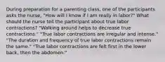 During preparation for a parenting class, one of the participants asks the nurse, "How will I know if I am really in labor?" What should the nurse tell the participant about true labor contractions? "Walking around helps to decrease true contractions." "True labor contractions are irregular and intense." "The duration and frequency of true labor contractions remain the same." "True labor contractions are felt first in the lower back, then the abdomen."