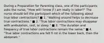 During a Preparation for Parenting class, one of the participants asks the nurse, "How will I know if I am really in labor?" The nurse should tell the participant which of the following about true labor contractions? ■ 1. "Walking around helps to decrease true contractions." ■ 2. "True labor contractions may disappear with ambulation, rest, or sleep." ■ 3. "The duration and frequency of true labor contractions remain the same." ■ 4. "True labor contractions are felt fi rst in the lower back, then the abdomen."