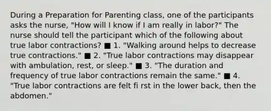 During a Preparation for Parenting class, one of the participants asks the nurse, "How will I know if I am really in labor?" The nurse should tell the participant which of the following about true labor contractions? ■ 1. "Walking around helps to decrease true contractions." ■ 2. "True labor contractions may disappear with ambulation, rest, or sleep." ■ 3. "The duration and frequency of true labor contractions remain the same." ■ 4. "True labor contractions are felt fi rst in the lower back, then the abdomen."