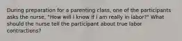 During preparation for a parenting class, one of the participants asks the nurse, "How will I know if I am really in labor?" What should the nurse tell the participant about true labor contractions?