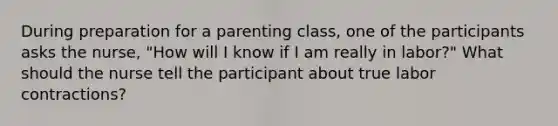 During preparation for a parenting class, one of the participants asks the nurse, "How will I know if I am really in labor?" What should the nurse tell the participant about true labor contractions?