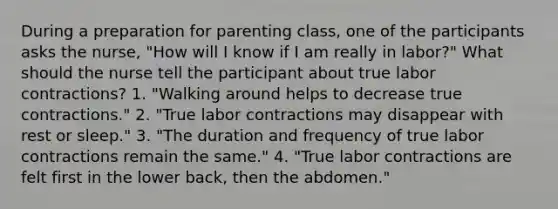 During a preparation for parenting class, one of the participants asks the nurse, "How will I know if I am really in labor?" What should the nurse tell the participant about true labor contractions? 1. "Walking around helps to decrease true contractions." 2. "True labor contractions may disappear with rest or sleep." 3. "The duration and frequency of true labor contractions remain the same." 4. "True labor contractions are felt first in the lower back, then the abdomen."