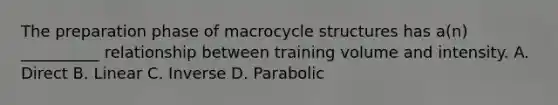 The preparation phase of macrocycle structures has a(n) __________ relationship between training volume and intensity. A. Direct B. Linear C. Inverse D. Parabolic