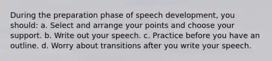 During the preparation phase of speech development, you should: a. Select and arrange your points and choose your support. b. Write out your speech. c. Practice before you have an outline. d. Worry about transitions after you write your speech.