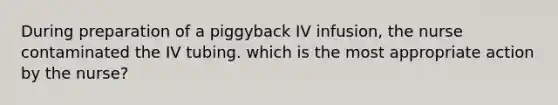 During preparation of a piggyback IV infusion, the nurse contaminated the IV tubing. which is the most appropriate action by the nurse?