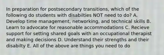 In preparation for postsecondary transitions, which of the following do students with disabilties NOT need to do? A. Develop time management, networking, and technical skills B. Learn to advocate for reasonable accommodations C. Recieve support for setting shared goals with an occupational therapist and making decisions D. Understand their strengths and their disabilty E. All of the above are things you need to do