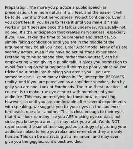 Preparation. The more you practice a public speech or presentation, the more natural it will feel, and the easier it will be to deliver it without nervousness. Project Confidence. Even if you don't feel it, you have to "fake it until you make it." This works in part because once the talk is underway, it's usually not so bad. It's the anticipation that creates nervousness, especially if you HAVE taken the time to be prepared and practice. So simply faking confidence until you are in the middle of the argument may be all you need. Enter Actor Mode. Many of us are secretly actors, even if we have no actual stage experience. Pretending to be someone else, rather than yourself, can be empowering when giving a public talk. It gives you permission to avoid focusing on what happens if things go poorly, since you've tricked your brain into thinking you aren't you... you are someone else. Like so many things in life, perception BECOMES reality. And if you are perceived as a confident speaker, then by golly you are one. Look at Foreheads. The true "best practice," of course, is to make true eye contact with members of your audience. This may be terrifying for those new to speaking, however, so until you are comfortable after several experiments with speaking, we suggest you fix your eyes on the audience foreheads, one after another. This is close enough to their eyes that it will look to many like you ARE making eye-contact, but since you know you aren't, it may relax you a bit. We do NOT recommend the sometimes-suggested strategy of picturing your audience naked to help you relax and remember they are only human. This can be distracting at a minimum, and may even give you the giggles, so it's best avoided.