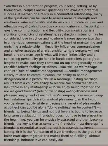 *whether in a preparation program, counseling setting, or by themselves, couples answer questions and evaluate potential success. If married or already in a committed relationship, many of the questions can be used to assess areas of strength and weakness. --Are we flexible and do we communicate in open and effective ways? (role of positive communication and flexibility) ----positive communication and flexibility: communication is a significant predictor of relationship satisfaction; listening may be considered love in action and nowhere is more appropriate than in a marriage; communication is at the heart of maintaining and enriching a relationship ----flexibility influences communication and all other aspects of a relationship; to rigid persons will not bend, and the marriage is what will break; inflexibility and a controlling personality go hand in hand; controllers go to great lengths to make sure they come out on top and generally do not consider other's feelings or wishes --How well do we manage conflict? (role of conflict-management) ----conflict management: closely related to communication, the ability to handle disagreement is a pivotal skill in a marriage; lasting marriage results from a couple's ability to resolve the conflicts that are inevitable in any relationship --Do we enjoy being together and are we good friends? (role of friendship) ----togetherness and pleasure: enjoyment of each others's company is essential; long-term relationships thrive on mutual pleasures (can the two of you be alone happily while engaging in a variety of pleasurable activities? can you be alone "doing nothing" an be content?) ----friendship: being friends and not just lovers is bound to increase long-term satisfaction; friendship does not have to be present in the beginning, you can be physically attracted and then become friends; the key is that at some time friendship must develop; "is friendship essential to love? no, but it is essential to love's lasting, fir it is the foundation of love; friendship is the glue that holds marriages together and makes them so fulfilling; without friendship, intimate love can easily die