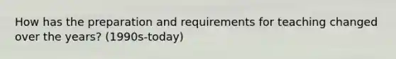 How has the preparation and requirements for teaching changed over the years? (1990s-today)