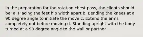 In the preparation for the rotation chest pass, the clients should be: a. Placing the feet hip width apart b. Bending the knees at a 90 degree angle to initiate the move c. Extend the arms completely out before moving d. Standing upright with the body turned at a 90 degree angle to the wall or partner