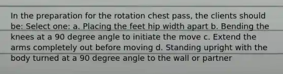 In the preparation for the rotation chest pass, the clients should be: Select one: a. Placing the feet hip width apart b. Bending the knees at a 90 degree angle to initiate the move c. Extend the arms completely out before moving d. Standing upright with the body turned at a 90 degree angle to the wall or partner