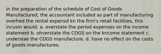 in the preparation of the schedule of Cost of Goods Manufactured, the accountant included as part of manufacturing overhed the rental expensd kn the firm's retail facilities, this incusin would. a. overstate the period expenses on the income statement b. ohverstate the COGS on the kncome statement c. understae the COGS manufacture. d. have no effect on the costs of goods manufactures.