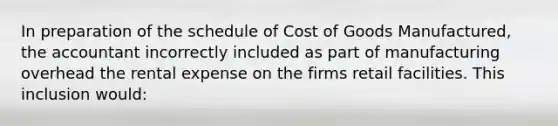 In preparation of the schedule of Cost of Goods Manufactured, the accountant incorrectly included as part of manufacturing overhead the rental expense on the firms retail facilities. This inclusion would: